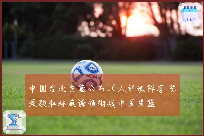 中国台北男篮公布16人训练阵容 陈盈骏和林庭谦领衔战中国男篮