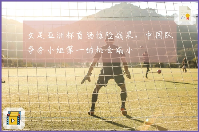 女足亚洲杯首场惊险战果，中国队争夺小组第一的机会减小