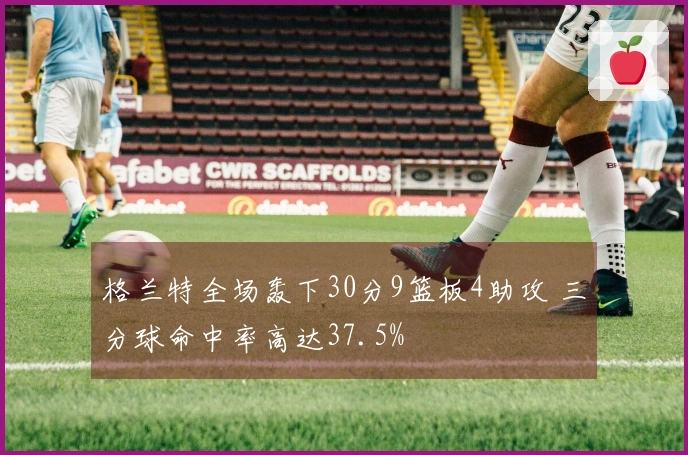 格兰特全场轰下30分9篮板4助攻 三分球命中率高达37.5%