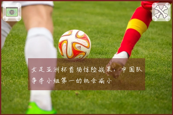 女足亚洲杯首场惊险战果,中国队争夺小组第一的机会减小
