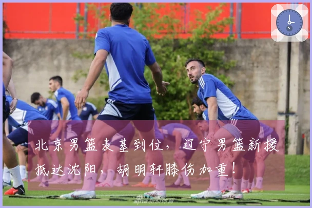 北京男篮麦基到位，辽宁男篮新援抵达沈阳，胡明轩膝伤加重！