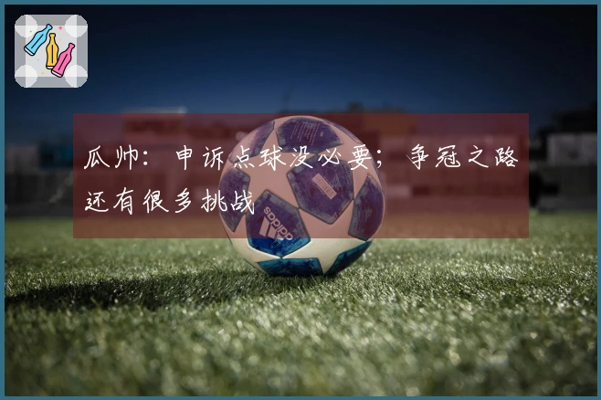瓜帅：申诉点球没必要；争冠之路还有很多挑战