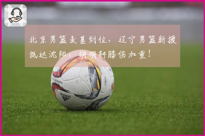 北京男篮麦基到位，辽宁男篮新援抵达沈阳，胡明轩膝伤加重！