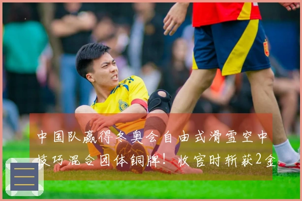 中国队赢得冬奥会自由式滑雪空中技巧混合团体铜牌!收官时斩获2金3铜