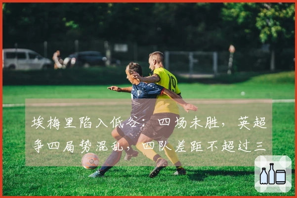 埃梅里陷入低谷：四场未胜，英超争四局势混乱，四队差距不超过三分