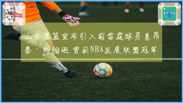 山东男篮宣布引入前雷霆球员基昂泰·约翰逊 曾获NBA发展联盟冠军