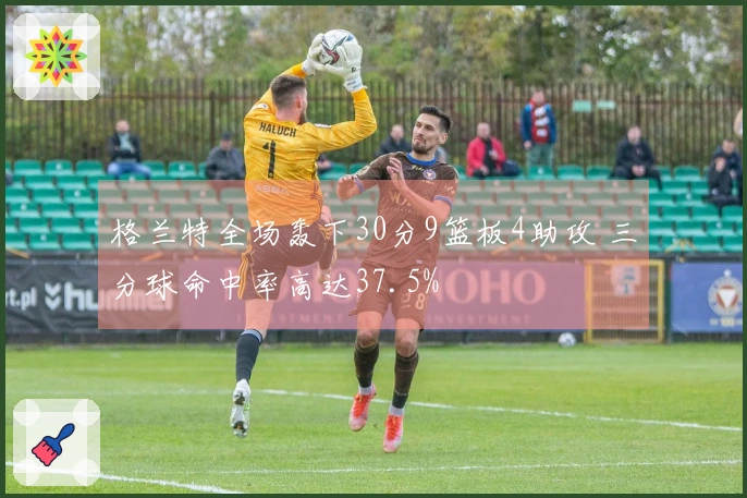 格兰特全场轰下30分9篮板4助攻 三分球命中率高达37.5%