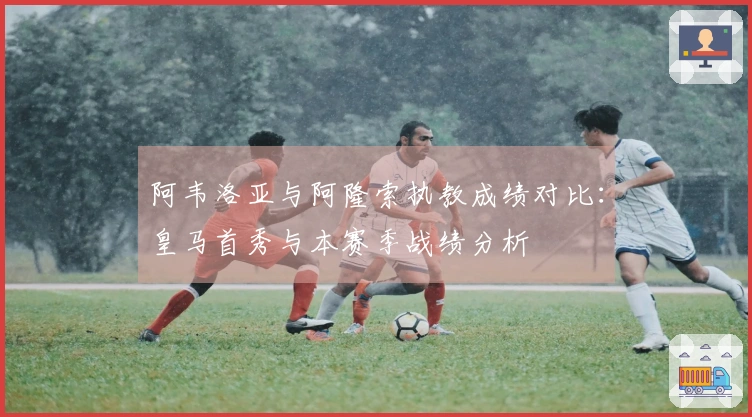 阿韦洛亚与阿隆索执教成绩对比：皇马首秀与本赛季战绩分析