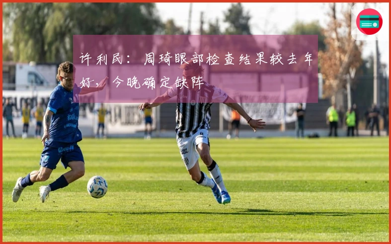 许利民：周琦眼部检查结果较去年好，今晚确定缺阵